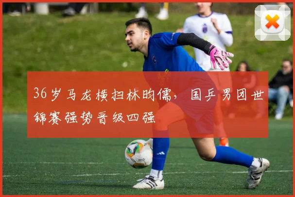 36岁马龙横扫林昀儒，国乒男团世锦赛强势晋级四强 - PG娱乐官网