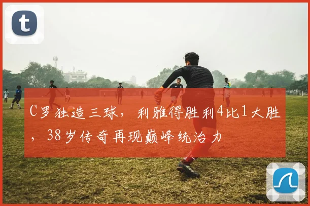 C罗独造三球，利雅得胜利4比1大胜，38岁传奇再现巅峰统治力 - PG娱乐官网